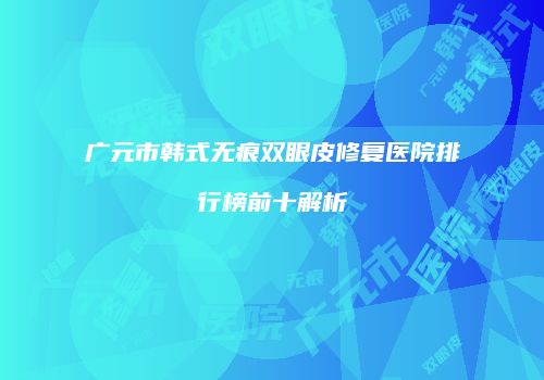 广元市韩式无痕双眼皮修复医院排行榜前十解析