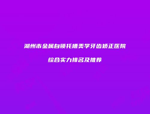 湖州市金属自锁托槽美学牙齿矫正医院综合实力排名及推荐