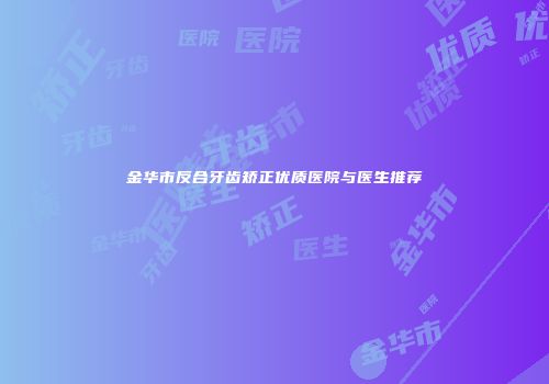 金华市反合牙齿矫正优质医院与医生推荐