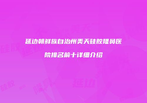 延边朝鲜族自治州美天硅胶隆鼻医院排名前十详细介绍