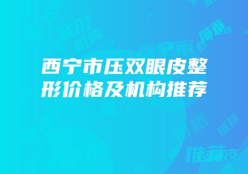 西宁市压双眼皮整形价格及机构推荐