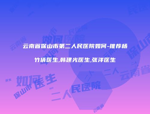 云南省保山市第二人民医院如何-推荐杨竹倩医生,韩建光医生,张洋医生
