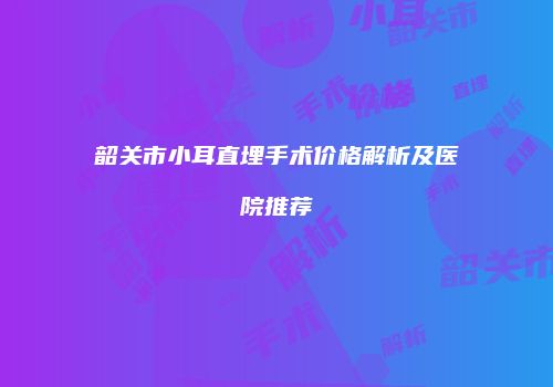 韶关市小耳直埋手术价格解析及医院推荐