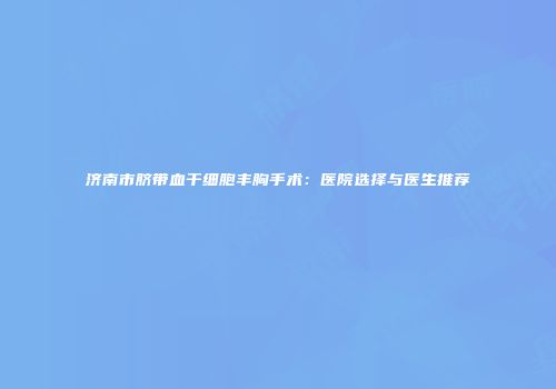济南市脐带血干细胞丰胸手术：医院选择与医生推荐
