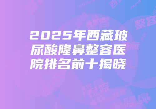 2025年西藏玻尿酸隆鼻整容医院排名前十揭晓