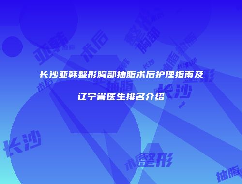 长沙亚韩整形胸部抽脂术后护理指南及辽宁省医生排名介绍