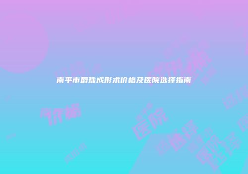南平市唇珠成形术价格及医院选择指南