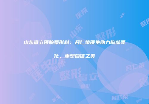 山东省立医院整形科：吕仁荣医生助力胸部美化，重塑自信之美