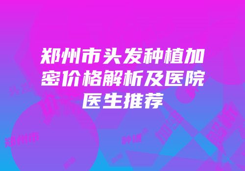 郑州市头发种植加密价格解析及医院医生推荐