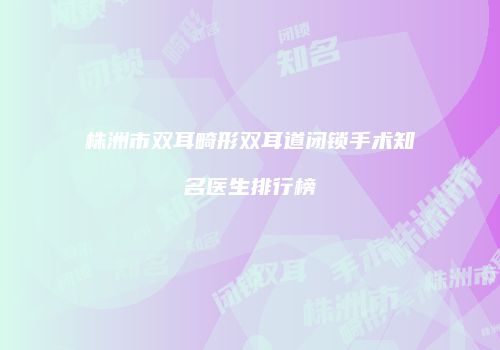 株洲市双耳畸形双耳道闭锁手术知名医生排行榜