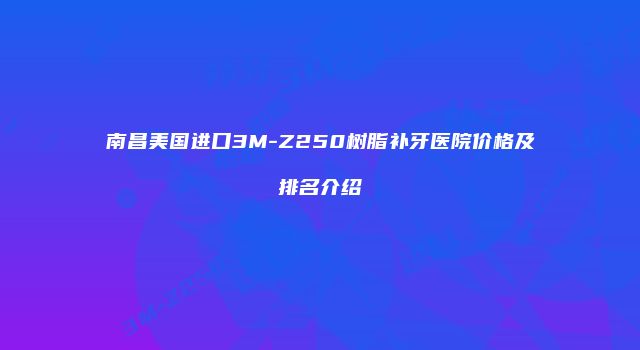 南昌美国进口3M-Z250树脂补牙医院价格及排名介绍