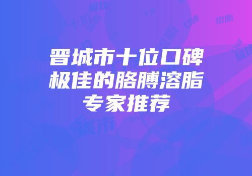 晋城市十位口碑极佳的胳膊溶脂专家推荐