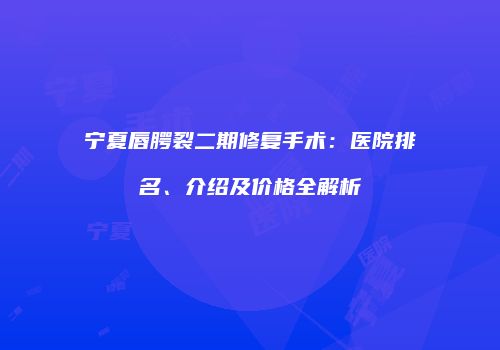 宁夏唇腭裂二期修复手术：医院排名、介绍及价格全解析