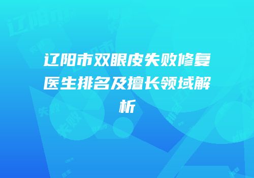 辽阳市双眼皮失败修复医生排名及擅长领域解析