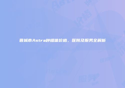 晋城市Astra种植体价格、医院及服务全解析