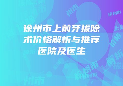 徐州市上前牙拔除术价格解析与推荐医院及医生