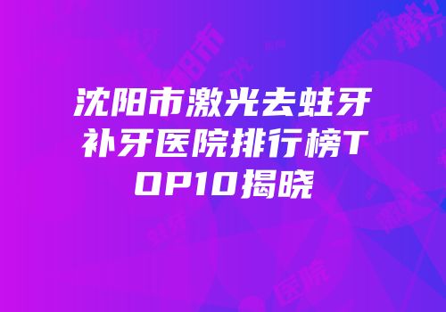 沈阳市激光去蛀牙补牙医院排行榜TOP10揭晓