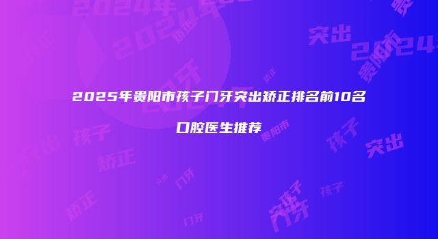 2025年贵阳市孩子门牙突出矫正排名前10名口腔医生推荐