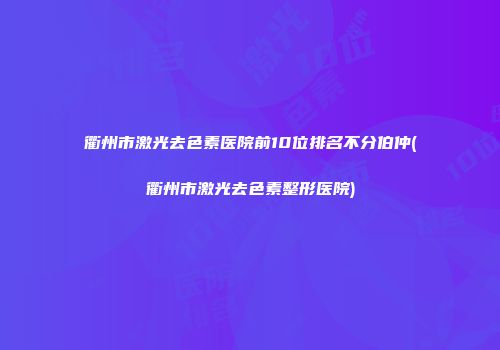 衢州市激光去色素医院前10位排名不分伯仲(衢州市激光去色素整形医院)