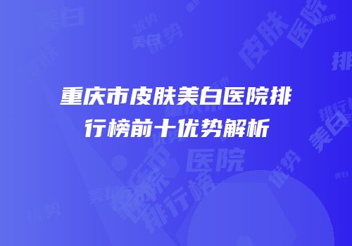 重庆市皮肤美白医院排行榜前十优势解析