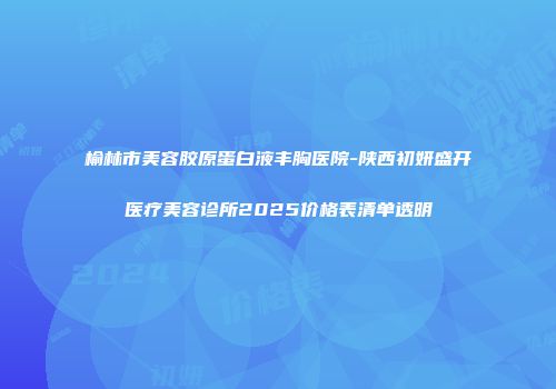 榆林市美容胶原蛋白液丰胸医院-陕西初妍盛开医疗美容诊所2025价格表清单透明
