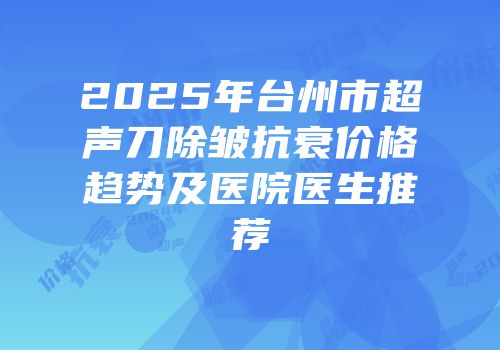2025年台州市超声刀除皱抗衰价格趋势及医院医生推荐