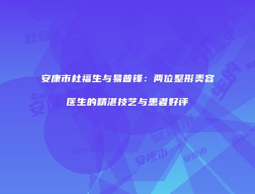 安康市杜福生与易普锋：两位整形美容医生的精湛技艺与患者好评