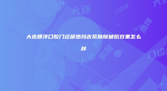 大连滕洋口腔门诊部热玛吉紧肤除皱后效果怎么样