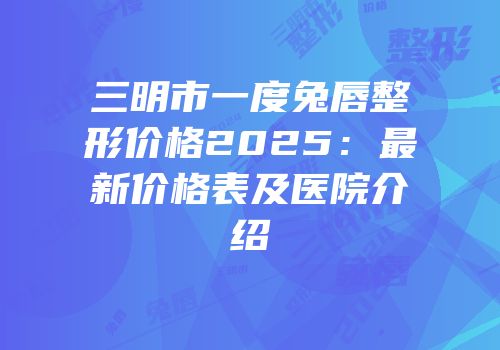 三明市一度兔唇整形价格2025：最新价格表及医院介绍
