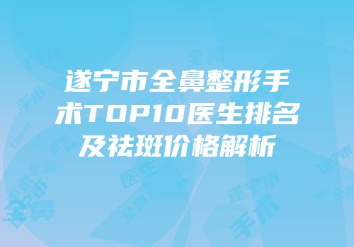 遂宁市全鼻整形手术TOP10医生排名及祛斑价格解析