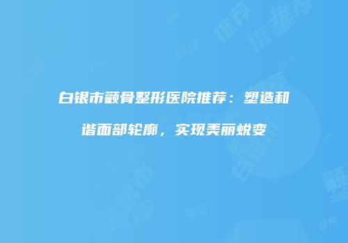 白银市颧骨整形医院推荐：塑造和谐面部轮廓，实现美丽蜕变