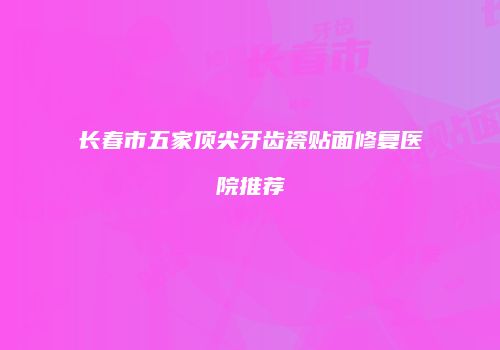 长春市五家顶尖牙齿瓷贴面修复医院推荐