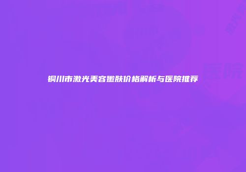 铜川市激光美容嫩肤价格解析与医院推荐