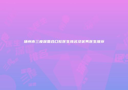 扬州市三度深覆合口腔医生排名及优秀医生推荐