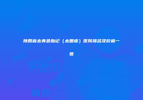 陕西省去青色胎记（太田痣）医院排名及价格一览