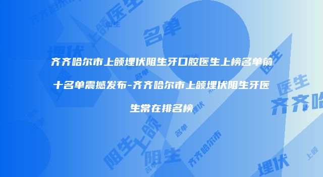 齐齐哈尔市上颌埋伏阻生牙口腔医生上榜名单前十名单震撼发布-齐齐哈尔市上颌埋伏阻生牙医生常在排名榜