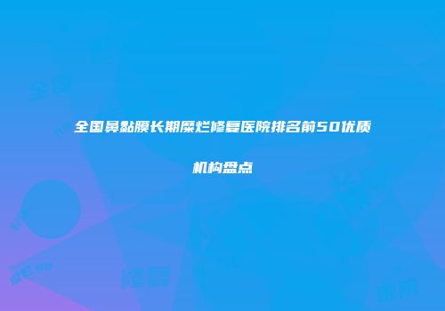 全国鼻黏膜长期糜烂修复医院排名前50优质机构盘点