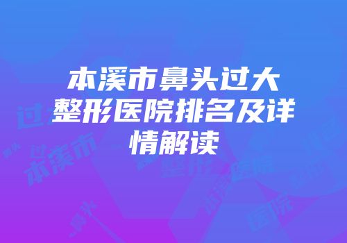 本溪市鼻头过大整形医院排名及详情解读