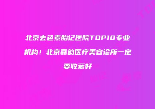 北京去色素胎记医院TOP10专业机构！北京嘉韵医疗美容诊所一定要收藏好