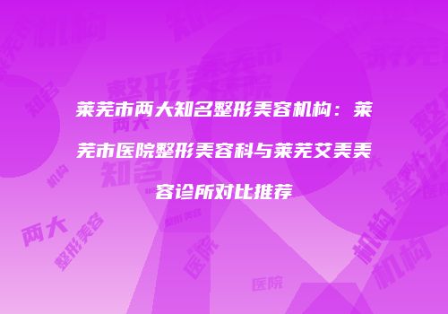 莱芜市两大知名整形美容机构：莱芜市医院整形美容科与莱芜艾美美容诊所对比推荐
