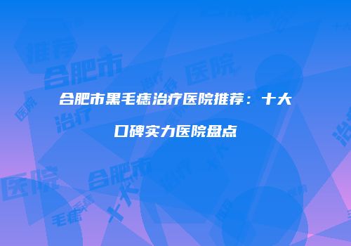 合肥市黑毛痣治疗医院推荐：十大口碑实力医院盘点