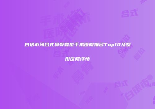 白银市闭合式鼻骨复位手术医院排名Top10及整形医院详情