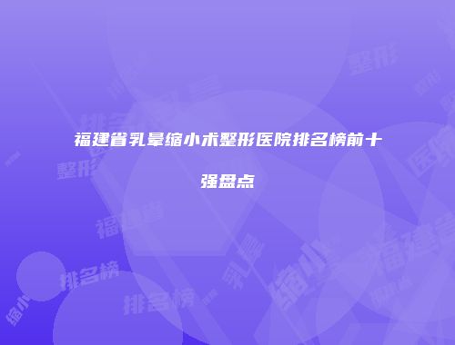 福建省乳晕缩小术整形医院排名榜前十强盘点