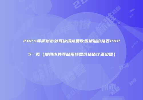 2025年郴州市外耳缺损修复收费标准价格表2025一览（郴州市外耳缺损修复价格估计多少呢）