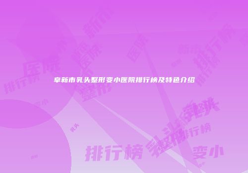 阜新市乳头整形变小医院排行榜及特色介绍