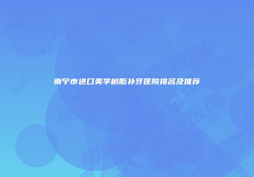 南宁市进口美学树脂补牙医院排名及推荐