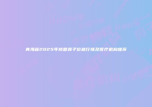 青海省2025年修复鼻子价格行情及医疗机构推荐