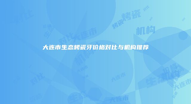 大连市生态烤瓷牙价格对比与机构推荐