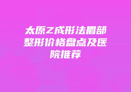 太原Z成形法眉部整形价格盘点及医院推荐