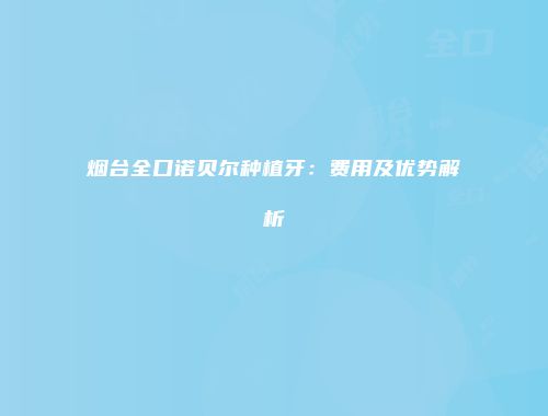 烟台全口诺贝尔种植牙：费用及优势解析